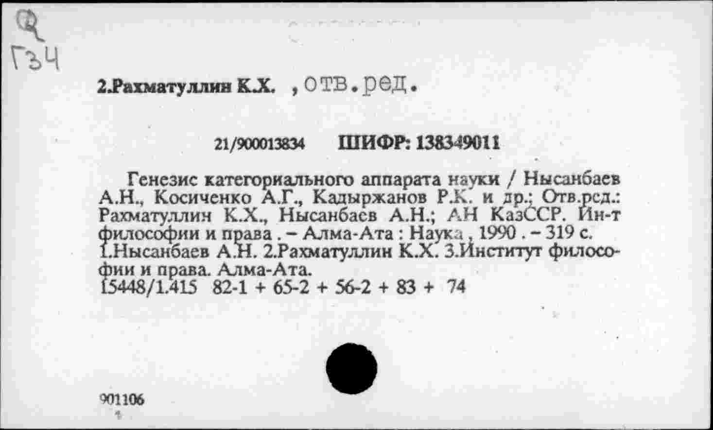 ﻿2 Рахматуллин КX , О ТВ. р 6Д.
21/900013834 ШИФР: 138349011
Генезис категориального аппарата науки / Нысанбаев А.Н., Косиченко А.Г., Кадыржанов Р.К' и др.: Отв.рсд.: Рахматуллин К.Х., Нысанбаев А.Н.; АН КазсСР. Йн-т философии и права. - Алма-Ата : Наука, 1990 . - 319 с. 1.Нысанбаев А.Н. 2.Рахматуллин К.Х. З.Институт философии и права. Алма-Ата.
15448/1.415 82-1 + 65-2 + 56-2 + 83 + 74
901106